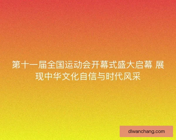 第十一届全国运动会开幕式盛大启幕 展现中华文化自信与时代风采