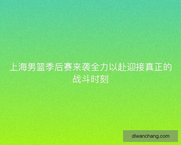 上海男篮季后赛来袭全力以赴迎接真正的战斗时刻