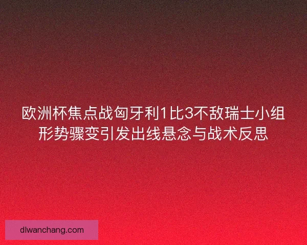 欧洲杯焦点战匈牙利1比3不敌瑞士小组形势骤变引发出线悬念与战术反思