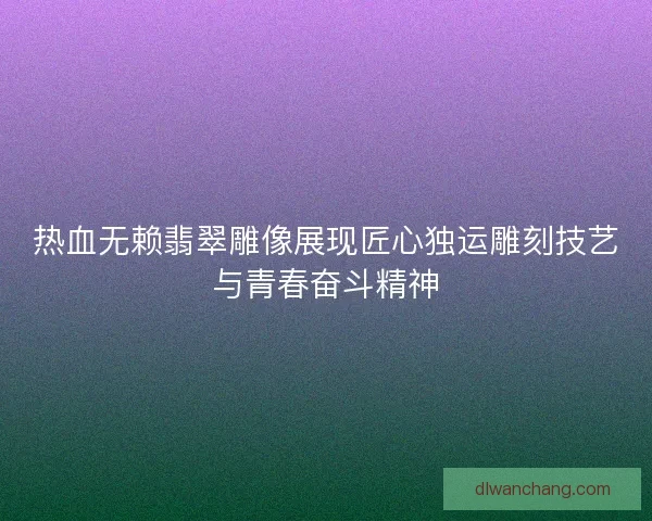 热血无赖翡翠雕像展现匠心独运雕刻技艺与青春奋斗精神