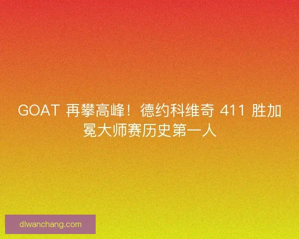 GOAT 再攀高峰！德约科维奇 411 胜加冕大师赛历史第一人