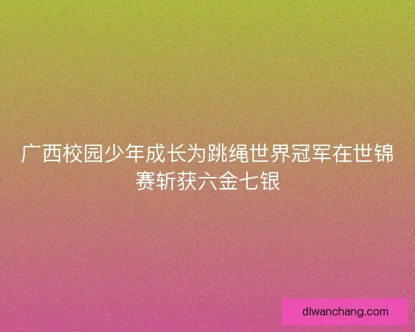 广西校园少年成长为跳绳世界冠军在世锦赛斩获六金七银