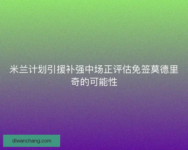 米兰计划引援补强中场正评估免签莫德里奇的可能性
