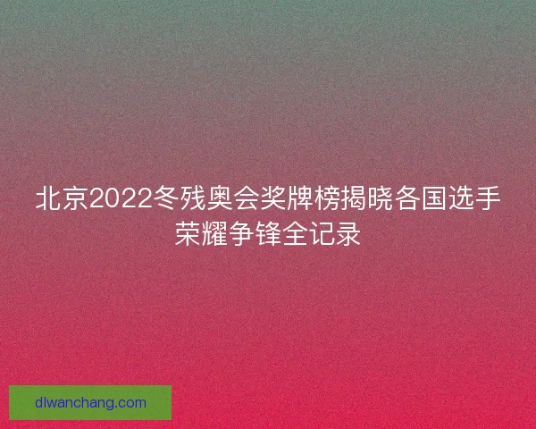 北京2022冬残奥会奖牌榜揭晓各国选手荣耀争锋全记录