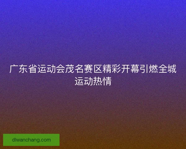 广东省运动会茂名赛区精彩开幕引燃全城运动热情