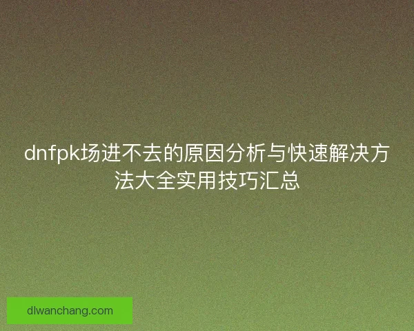 dnfpk场进不去的原因分析与快速解决方法大全实用技巧汇总