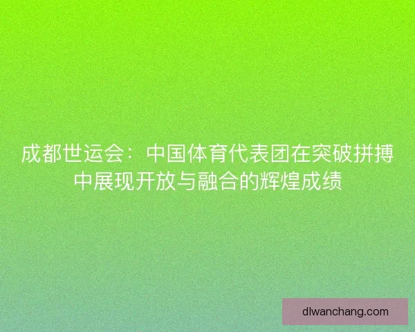 成都世运会：中国体育代表团在突破拼搏中展现开放与融合的辉煌成绩