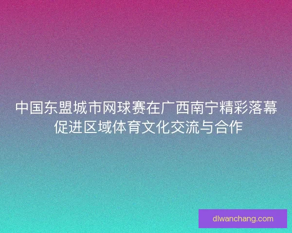 中国东盟城市网球赛在广西南宁精彩落幕 促进区域体育文化交流与合作