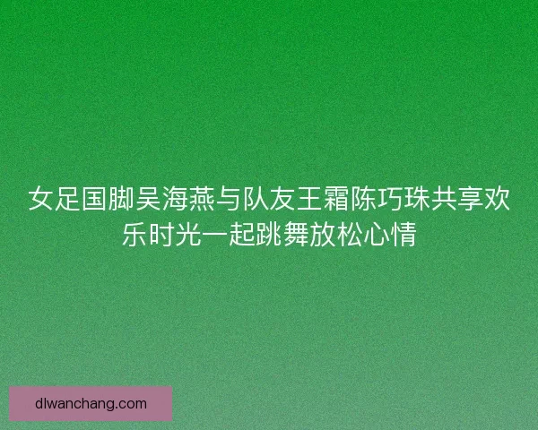 女足国脚吴海燕与队友王霜陈巧珠共享欢乐时光一起跳舞放松心情