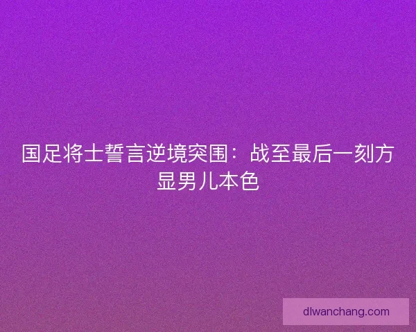 国足将士誓言逆境突围：战至最后一刻方显男儿本色